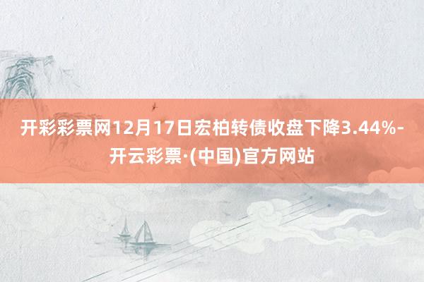 开彩彩票网12月17日宏柏转债收盘下降3.44%-开云彩票·(中国)官方网站