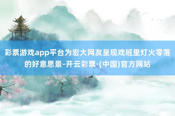 彩票游戏app平台为宏大网友呈现戏班里灯火零落的好意思景-开云彩票·(中国)官方网站