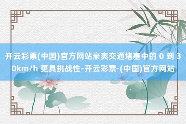 开云彩票(中国)官方网站豪爽交通堵塞中的 0 到 30km/h 更具挑战性-开云彩票·(中国)官方网站