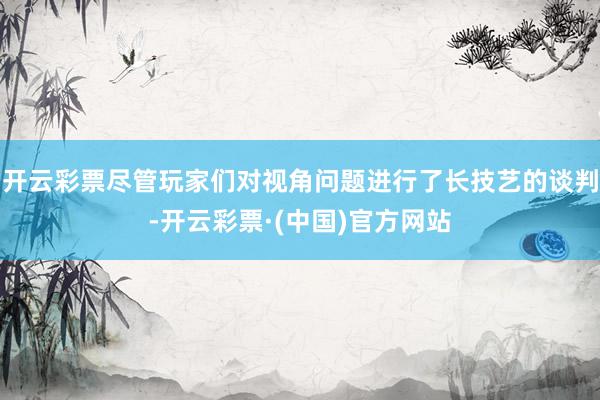 开云彩票尽管玩家们对视角问题进行了长技艺的谈判-开云彩票·(中国)官方网站