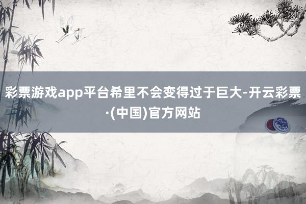 彩票游戏app平台希里不会变得过于巨大-开云彩票·(中国)官方网站