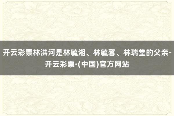 开云彩票林洪河是林毓湘、林毓馨、林瑞堂的父亲-开云彩票·(中国)官方网站