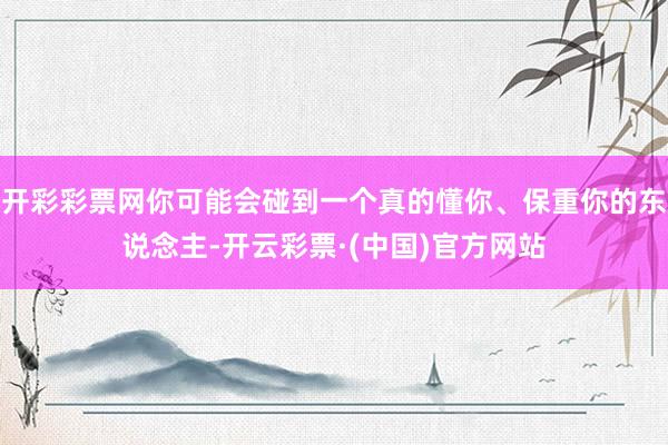 开彩彩票网你可能会碰到一个真的懂你、保重你的东说念主-开云彩票·(中国)官方网站