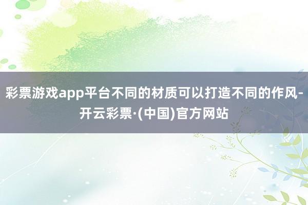 彩票游戏app平台不同的材质可以打造不同的作风-开云彩票·(中国)官方网站