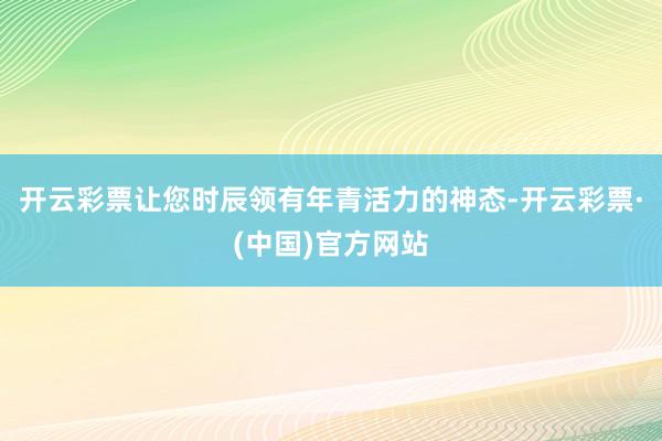 开云彩票让您时辰领有年青活力的神态-开云彩票·(中国)官方网站