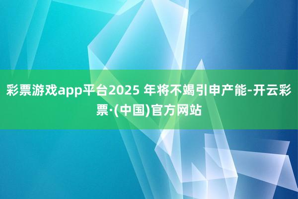 彩票游戏app平台2025 年将不竭引申产能-开云彩票·(中国)官方网站