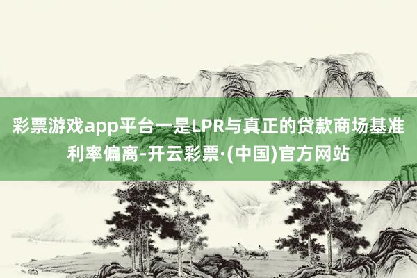 彩票游戏app平台一是LPR与真正的贷款商场基准利率偏离-开云彩票·(中国)官方网站