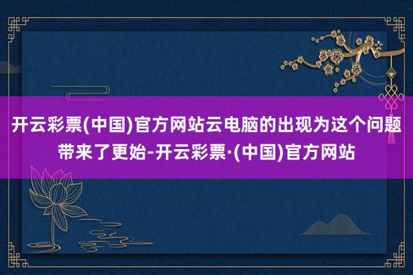 开云彩票(中国)官方网站云电脑的出现为这个问题带来了更始-开云彩票·(中国)官方网站