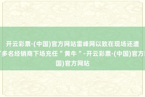 开云彩票·(中国)官方网站雷峰网以致在现场还遭遇了多名经销商下场充任＂黄牛＂-开云彩票·(中国)官方网站