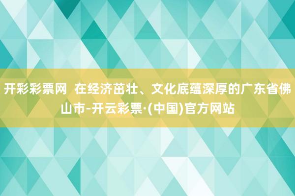 开彩彩票网  在经济茁壮、文化底蕴深厚的广东省佛山市-开云彩票·(中国)官方网站