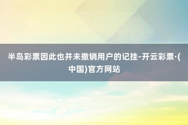 半岛彩票因此也并未撤销用户的记挂-开云彩票·(中国)官方网站