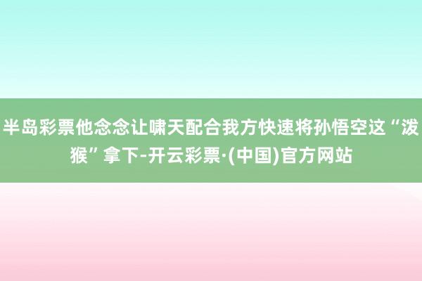 半岛彩票他念念让啸天配合我方快速将孙悟空这“泼猴”拿下-开云彩票·(中国)官方网站