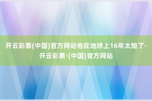 开云彩票(中国)官方网站他在地球上16年太短了-开云彩票·(中国)官方网站