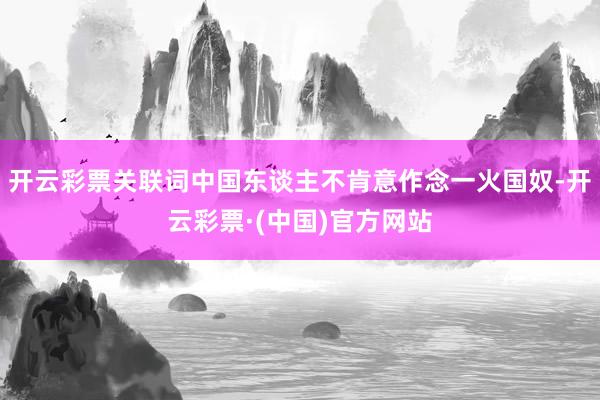 开云彩票关联词中国东谈主不肯意作念一火国奴-开云彩票·(中国)官方网站