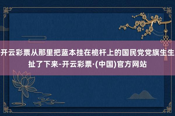 开云彩票从那里把蓝本挂在桅杆上的国民党党旗生生扯了下来-开云彩票·(中国)官方网站