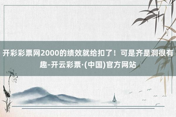 开彩彩票网2000的绩效就给扣了！可是齐是洞很有趣-开云彩票·(中国)官方网站