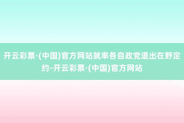 开云彩票·(中国)官方网站就率各自政党退出在野定约-开云彩票·(中国)官方网站