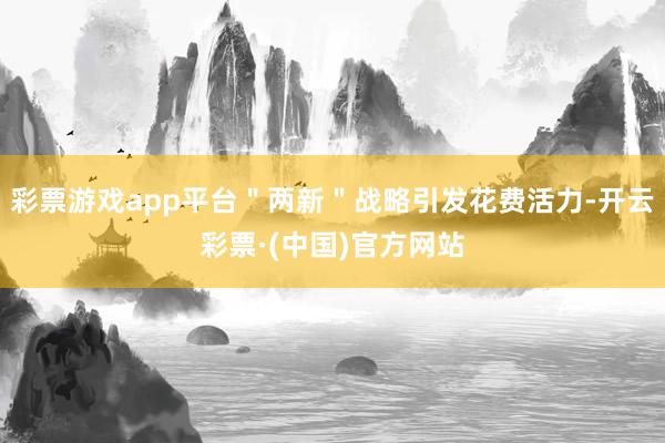 彩票游戏app平台＂两新＂战略引发花费活力-开云彩票·(中国)官方网站