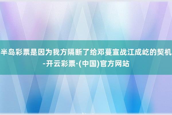 半岛彩票是因为我方隔断了给邓蔓宣战江成屹的契机-开云彩票·(中国)官方网站