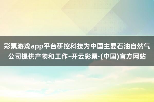 彩票游戏app平台研控科技为中国主要石油自然气公司提供产物和工作-开云彩票·(中国)官方网站