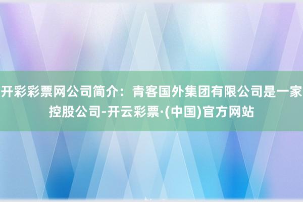 开彩彩票网公司简介：青客国外集团有限公司是一家控股公司-开云彩票·(中国)官方网站