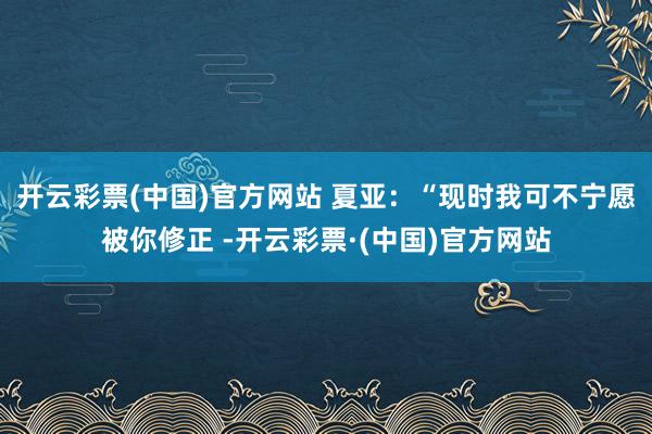 开云彩票(中国)官方网站 夏亚：“现时我可不宁愿被你修正 -开云彩票·(中国)官方网站