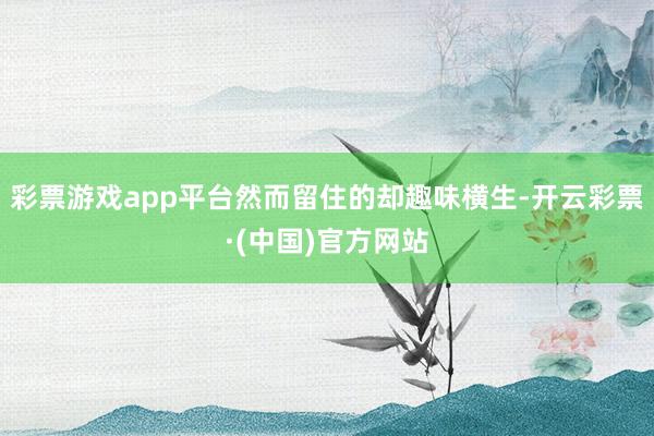 彩票游戏app平台然而留住的却趣味横生-开云彩票·(中国)官方网站