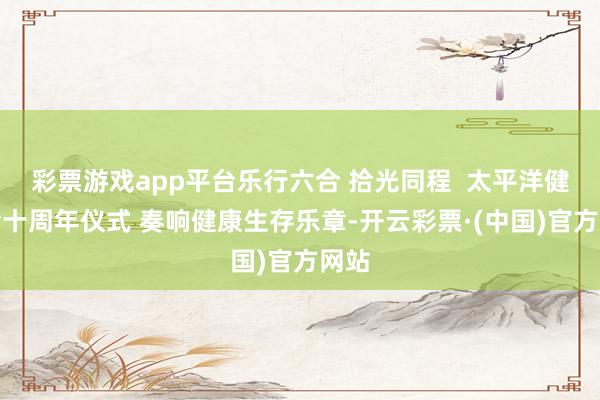 彩票游戏app平台乐行六合 拾光同程  太平洋健康险十周年仪式 奏响健康生存乐章-开云彩票·(中国)官方网站