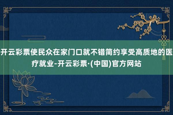 开云彩票使民众在家门口就不错简约享受高质地的医疗就业-开云彩票·(中国)官方网站