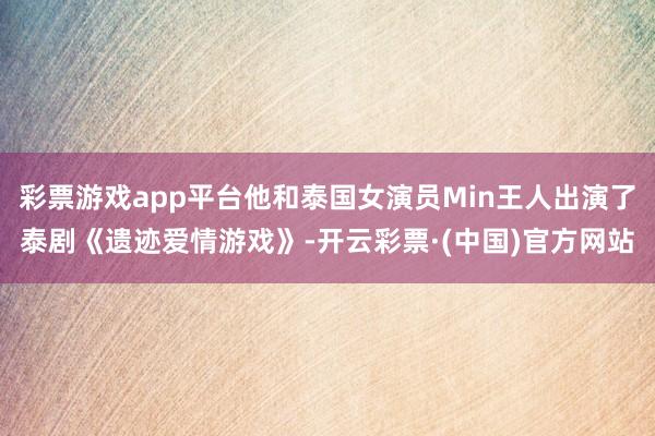 彩票游戏app平台他和泰国女演员Min王人出演了泰剧《遗迹爱情游戏》-开云彩票·(中国)官方网站