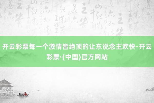 开云彩票每一个激情皆绝顶的让东说念主欢快-开云彩票·(中国)官方网站