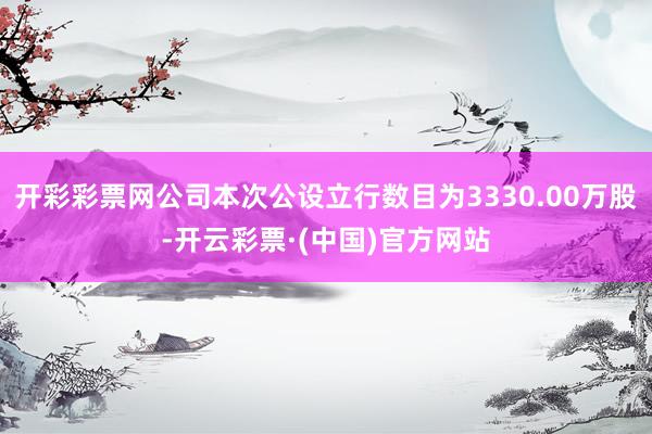 开彩彩票网公司本次公设立行数目为3330.00万股-开云彩票·(中国)官方网站