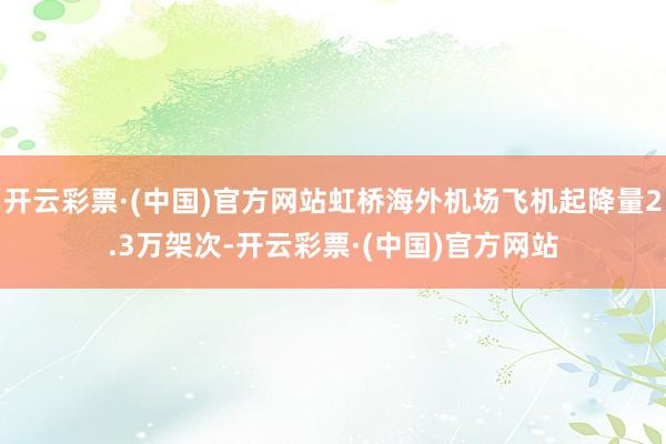 开云彩票·(中国)官方网站虹桥海外机场飞机起降量2.3万架次-开云彩票·(中国)官方网站