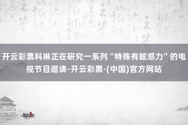 开云彩票科琳正在研究一系列“特殊有眩惑力”的电视节目邀请-开云彩票·(中国)官方网站