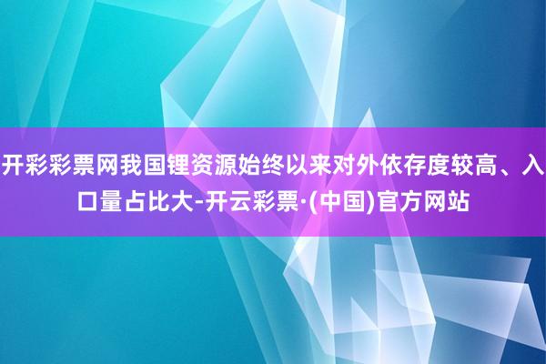 开彩彩票网我国锂资源始终以来对外依存度较高、入口量占比大-开云彩票·(中国)官方网站