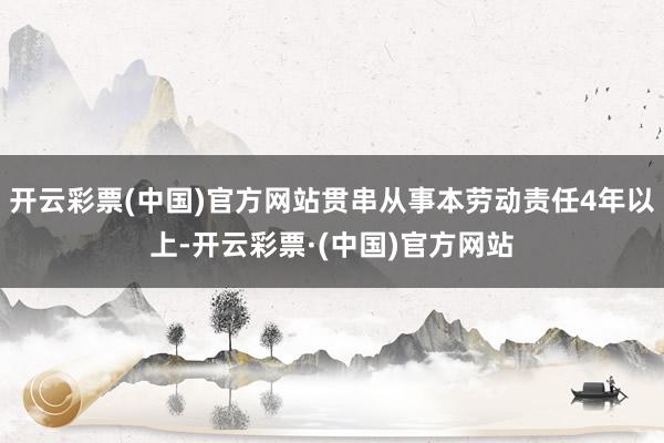 开云彩票(中国)官方网站贯串从事本劳动责任4年以上-开云彩票·(中国)官方网站