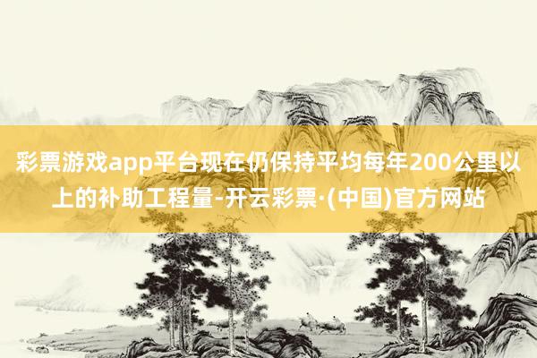 彩票游戏app平台现在仍保持平均每年200公里以上的补助工程量-开云彩票·(中国)官方网站