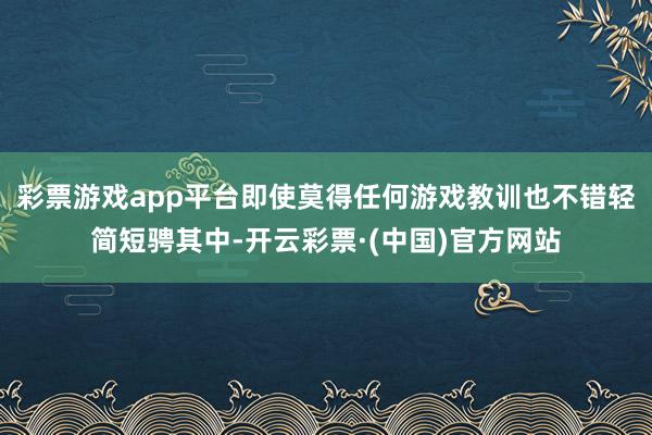 彩票游戏app平台即使莫得任何游戏教训也不错轻简短骋其中-开云彩票·(中国)官方网站