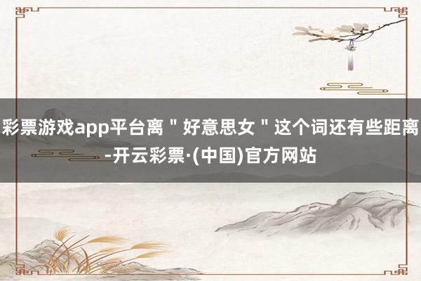 彩票游戏app平台离＂好意思女＂这个词还有些距离-开云彩票·(中国)官方网站