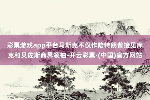 彩票游戏app平台　　马斯克不仅作陪特朗普接见库克和贝佐斯商界领袖-开云彩票·(中国)官方网站