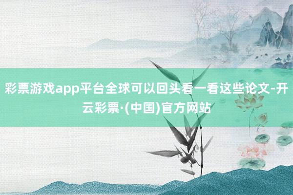 彩票游戏app平台全球可以回头看一看这些论文-开云彩票·(中国)官方网站