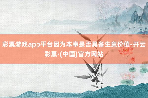 彩票游戏app平台因为本事是否具备生意价值-开云彩票·(中国)官方网站