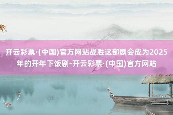 开云彩票·(中国)官方网站战胜这部剧会成为2025年的开年下饭剧-开云彩票·(中国)官方网站