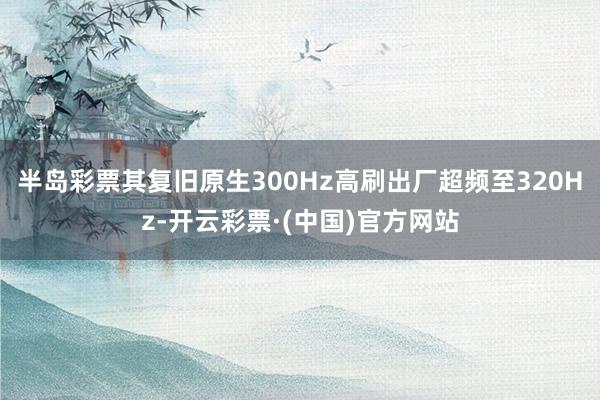 半岛彩票其复旧原生300Hz高刷出厂超频至320Hz-开云彩票·(中国)官方网站