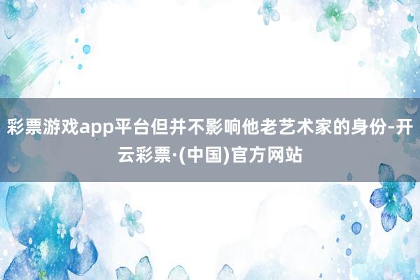 彩票游戏app平台但并不影响他老艺术家的身份-开云彩票·(中国)官方网站