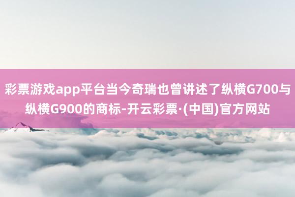 彩票游戏app平台当今奇瑞也曾讲述了纵横G700与纵横G900的商标-开云彩票·(中国)官方网站