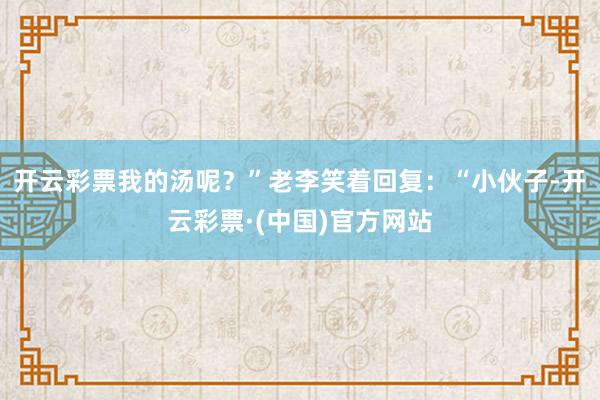 开云彩票我的汤呢？”老李笑着回复：“小伙子-开云彩票·(中国)官方网站