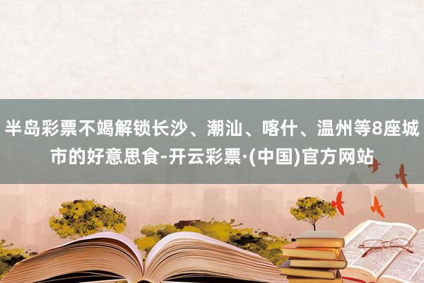 半岛彩票不竭解锁长沙、潮汕、喀什、温州等8座城市的好意思食-开云彩票·(中国)官方网站