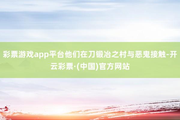 彩票游戏app平台他们在刀锻冶之村与恶鬼接触-开云彩票·(中国)官方网站