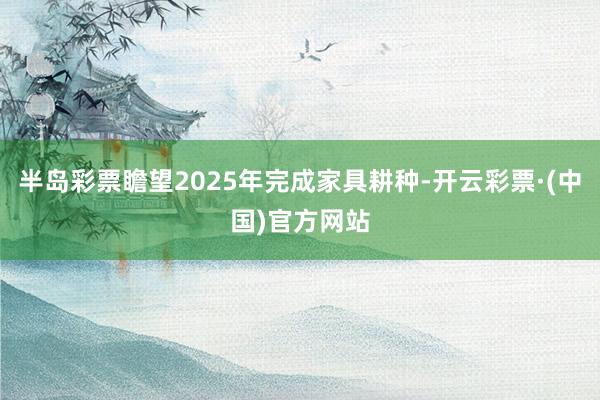 半岛彩票瞻望2025年完成家具耕种-开云彩票·(中国)官方网站